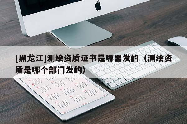 [黑龍江]測(cè)繪資質(zhì)證書(shū)是哪里發(fā)的（測(cè)繪資質(zhì)是哪個(gè)部門(mén)發(fā)的）