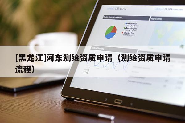 [黑龍江]河?xùn)|測繪資質(zhì)申請（測繪資質(zhì)申請流程）