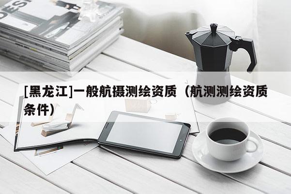 [黑龍江]一般航攝測繪資質(zhì)（航測測繪資質(zhì)條件）