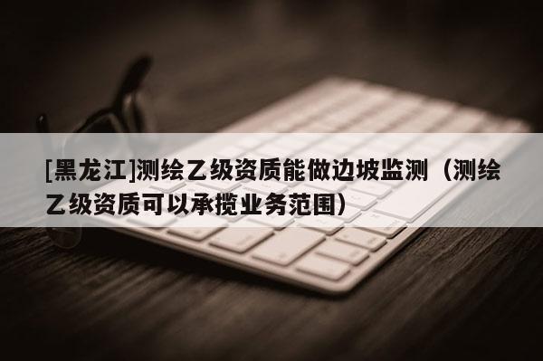 [黑龍江]測繪乙級資質(zhì)能做邊坡監(jiān)測（測繪乙級資質(zhì)可以承攬業(yè)務(wù)范圍）