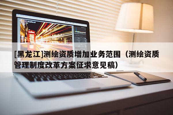 [黑龍江]測繪資質(zhì)增加業(yè)務(wù)范圍（測繪資質(zhì)管理制度改革方案征求意見稿）