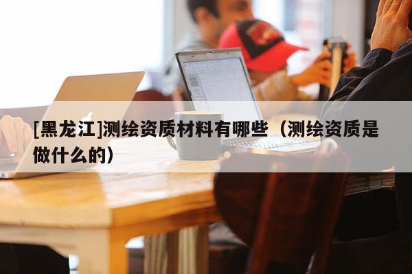 [黑龍江]測繪資質(zhì)材料有哪些（測繪資質(zhì)是做什么的）