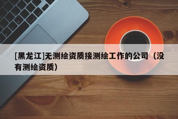 [黑龍江]無(wú)測(cè)繪資質(zhì)接測(cè)繪工作的公司（沒有測(cè)繪資質(zhì)）