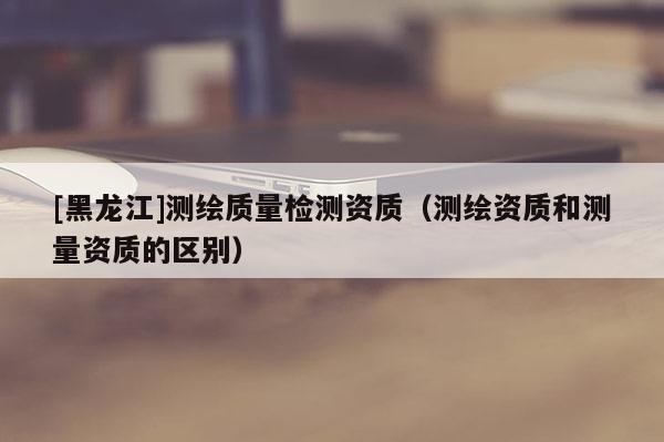 [黑龍江]測(cè)繪質(zhì)量檢測(cè)資質(zhì)（測(cè)繪資質(zhì)和測(cè)量資質(zhì)的區(qū)別）