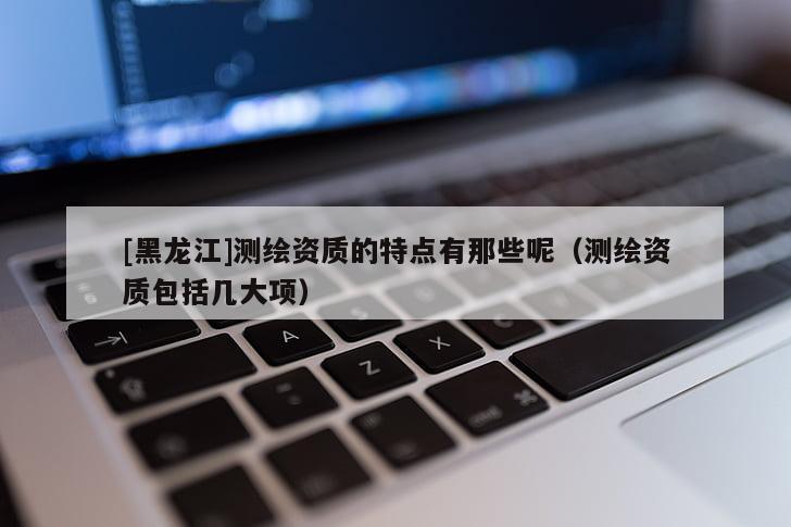 [黑龍江]測(cè)繪資質(zhì)的特點(diǎn)有那些呢（測(cè)繪資質(zhì)包括幾大項(xiàng)）