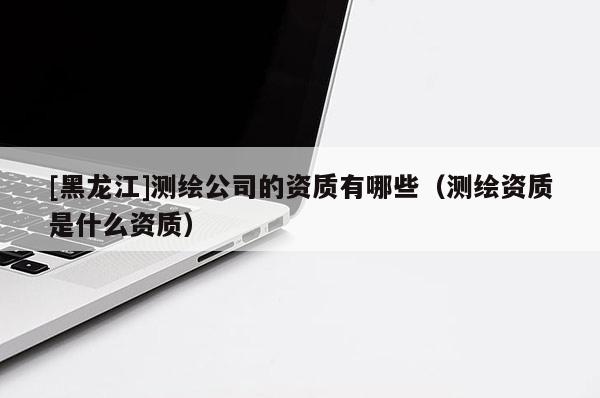 [黑龍江]測(cè)繪公司的資質(zhì)有哪些（測(cè)繪資質(zhì)是什么資質(zhì)）
