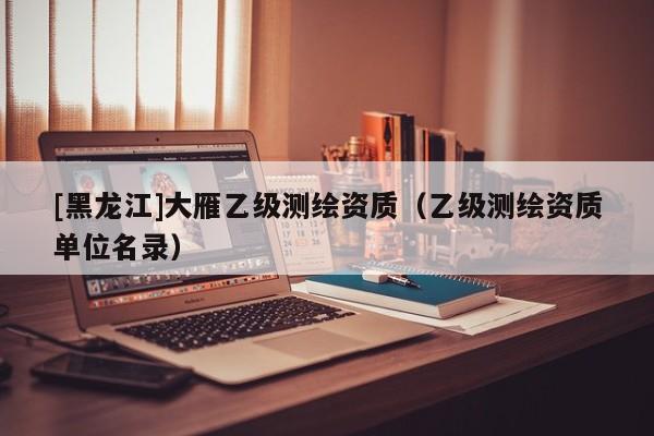 [黑龍江]大雁乙級(jí)測(cè)繪資質(zhì)（乙級(jí)測(cè)繪資質(zhì)單位名錄）