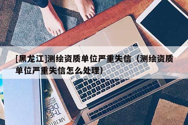 [黑龍江]測(cè)繪資質(zhì)單位嚴(yán)重失信（測(cè)繪資質(zhì)單位嚴(yán)重失信怎么處理）
