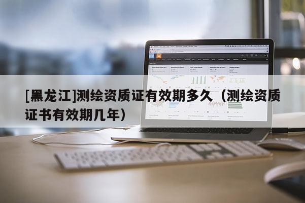 [黑龍江]測(cè)繪資質(zhì)證有效期多久（測(cè)繪資質(zhì)證書(shū)有效期幾年）