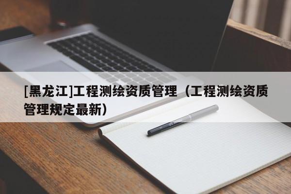 [黑龍江]工程測(cè)繪資質(zhì)管理（工程測(cè)繪資質(zhì)管理規(guī)定最新）