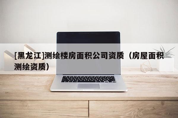 [黑龍江]測(cè)繪樓房面積公司資質(zhì)（房屋面積測(cè)繪資質(zhì)）