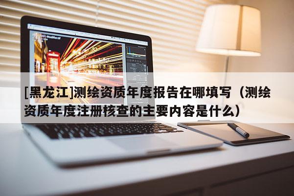 [黑龍江]測(cè)繪資質(zhì)年度報(bào)告在哪填寫(xiě)（測(cè)繪資質(zhì)年度注冊(cè)核查的主要內(nèi)容是什么）