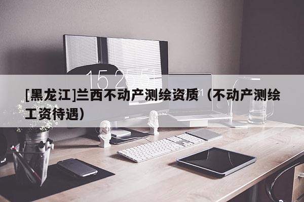 [黑龍江]蘭西不動產(chǎn)測繪資質(zhì)（不動產(chǎn)測繪工資待遇）