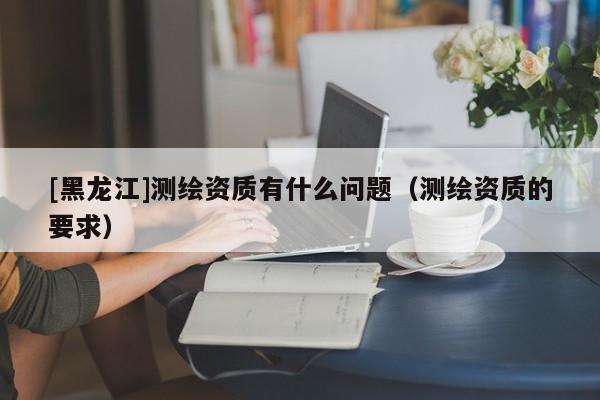 [黑龍江]測繪資質(zhì)有什么問題（測繪資質(zhì)的要求）