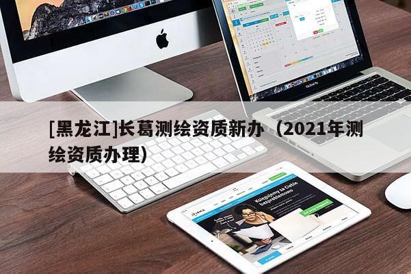 [黑龍江]長葛測繪資質(zhì)新辦（2021年測繪資質(zhì)辦理）