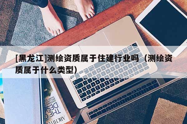 [黑龍江]測繪資質(zhì)屬于住建行業(yè)嗎（測繪資質(zhì)屬于什么類型）