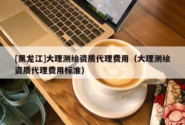 [黑龍江]大理測繪資質(zhì)代理費用（大理測繪資質(zhì)代理費用標準）