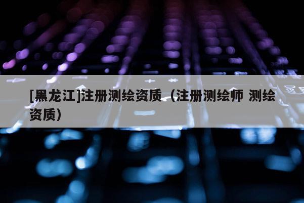 [黑龍江]注冊測繪資質(zhì)（注冊測繪師 測繪資質(zhì)）