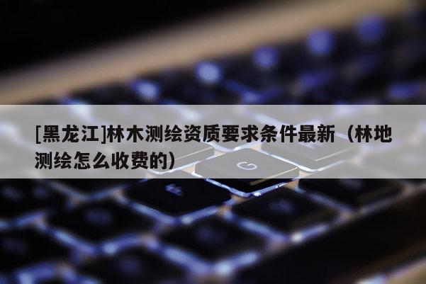 [黑龍江]林木測繪資質(zhì)要求條件最新（林地測繪怎么收費的）