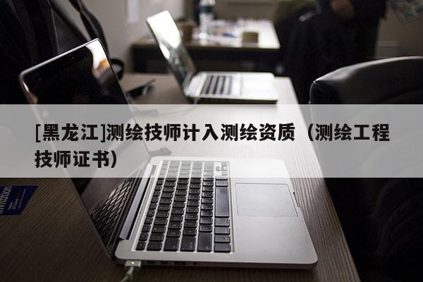 [黑龍江]測繪技師計入測繪資質(zhì)（測繪工程技師證書）