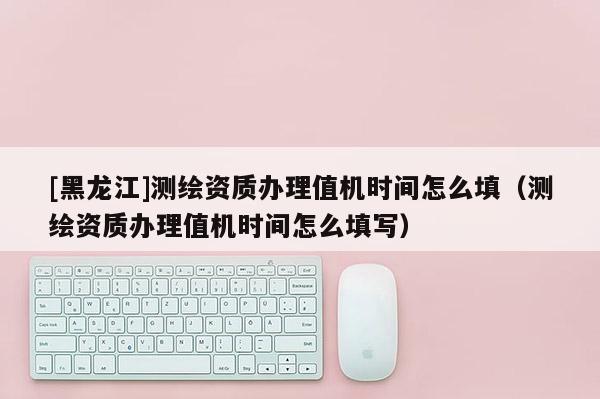 [黑龍江]測繪資質(zhì)辦理值機時間怎么填（測繪資質(zhì)辦理值機時間怎么填寫）