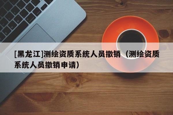 [黑龍江]測繪資質(zhì)系統(tǒng)人員撤銷（測繪資質(zhì)系統(tǒng)人員撤銷申請(qǐng)）