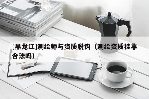 [黑龍江]測繪師與資質(zhì)脫鉤（測繪資質(zhì)掛靠合法嗎）