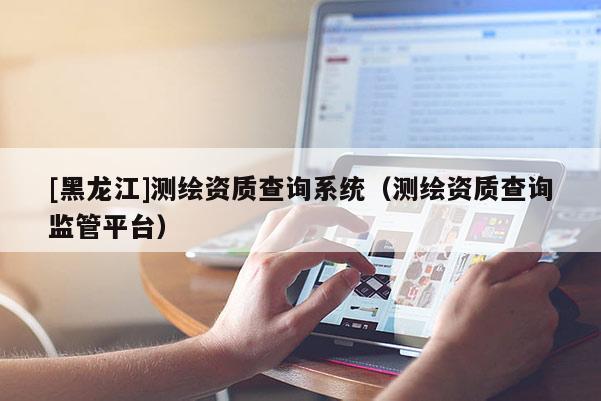 [黑龍江]測繪資質(zhì)查詢系統(tǒng)（測繪資質(zhì)查詢監(jiān)管平臺(tái)）
