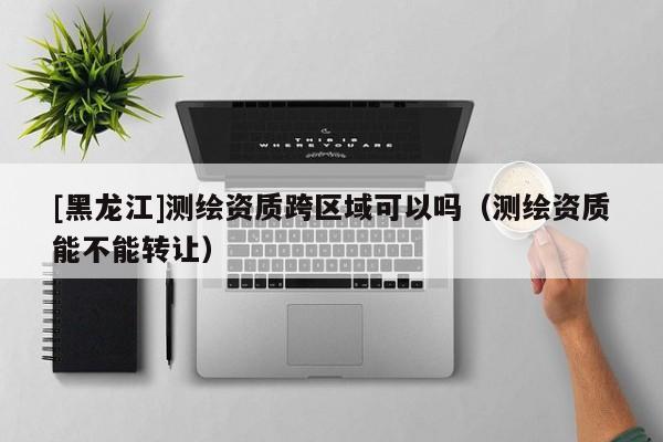 [黑龍江]測繪資質(zhì)跨區(qū)域可以嗎（測繪資質(zhì)能不能轉(zhuǎn)讓）