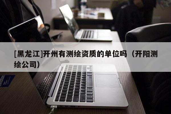[黑龍江]開州有測(cè)繪資質(zhì)的單位嗎（開陽測(cè)繪公司）