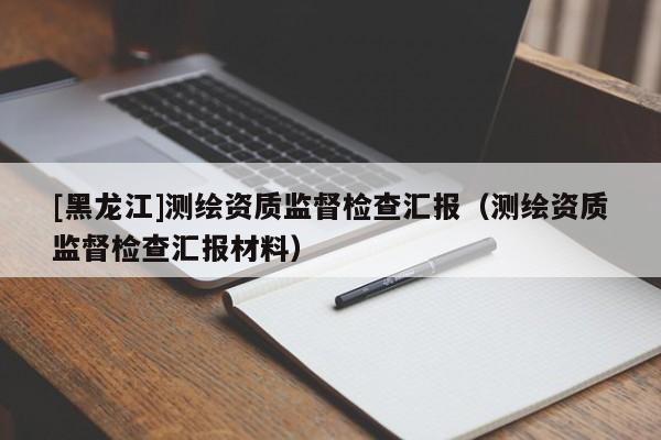 [黑龍江]測(cè)繪資質(zhì)監(jiān)督檢查匯報(bào)（測(cè)繪資質(zhì)監(jiān)督檢查匯報(bào)材料）