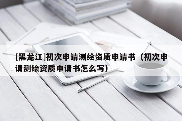 [黑龍江]初次申請(qǐng)測(cè)繪資質(zhì)申請(qǐng)書（初次申請(qǐng)測(cè)繪資質(zhì)申請(qǐng)書怎么寫）
