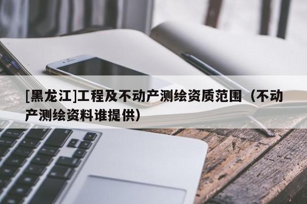 [黑龍江]工程及不動(dòng)產(chǎn)測(cè)繪資質(zhì)范圍（不動(dòng)產(chǎn)測(cè)繪資料誰提供）