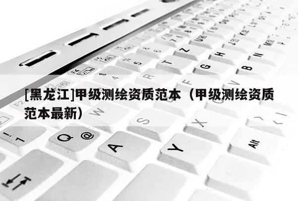 [黑龍江]甲級測繪資質(zhì)范本（甲級測繪資質(zhì)范本最新）