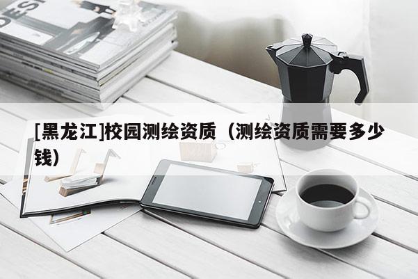 [黑龍江]校園測繪資質(zhì)（測繪資質(zhì)需要多少錢）