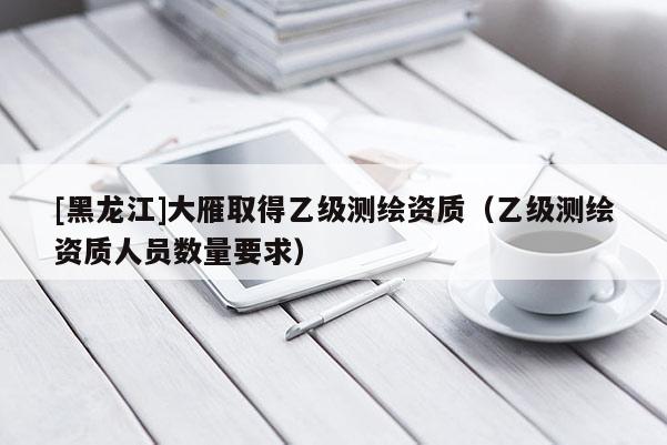 [黑龍江]大雁取得乙級測繪資質(zhì)（乙級測繪資質(zhì)人員數(shù)量要求）