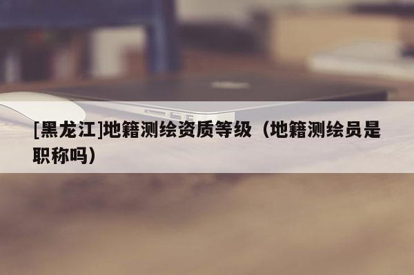 [黑龍江]地籍測繪資質(zhì)等級（地籍測繪員是職稱嗎）
