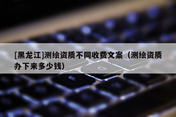 [黑龍江]測繪資質(zhì)不同收費文案（測繪資質(zhì)辦下來多少錢）