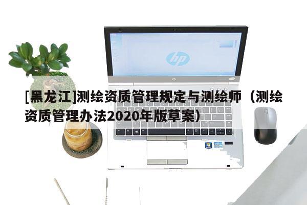 [黑龍江]測繪資質(zhì)管理規(guī)定與測繪師（測繪資質(zhì)管理辦法2020年版草案）