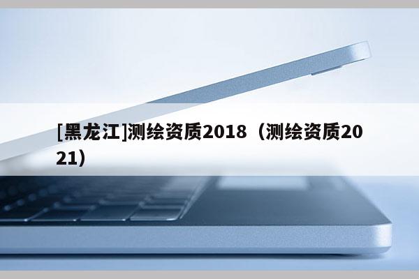 [黑龍江]測繪資質(zhì)2018（測繪資質(zhì)2021）
