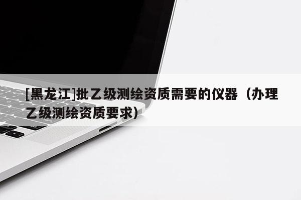 [黑龍江]批乙級(jí)測(cè)繪資質(zhì)需要的儀器（辦理乙級(jí)測(cè)繪資質(zhì)要求）