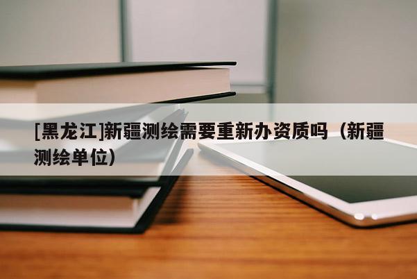 [黑龍江]新疆測(cè)繪需要重新辦資質(zhì)嗎（新疆測(cè)繪單位）