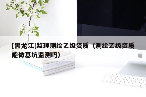 [黑龍江]監(jiān)理測(cè)繪乙級(jí)資質(zhì)（測(cè)繪乙級(jí)資質(zhì)能做基坑監(jiān)測(cè)嗎）