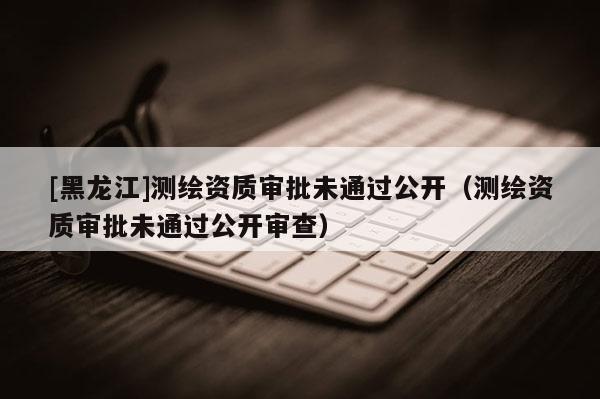 [黑龍江]測(cè)繪資質(zhì)審批未通過(guò)公開(kāi)（測(cè)繪資質(zhì)審批未通過(guò)公開(kāi)審查）