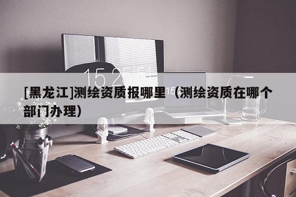 [黑龍江]測(cè)繪資質(zhì)報(bào)哪里（測(cè)繪資質(zhì)在哪個(gè)部門(mén)辦理）