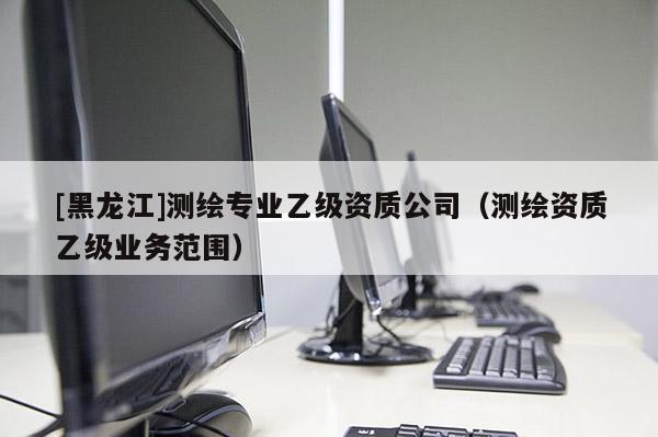 [黑龍江]測(cè)繪專(zhuān)業(yè)乙級(jí)資質(zhì)公司（測(cè)繪資質(zhì)乙級(jí)業(yè)務(wù)范圍）