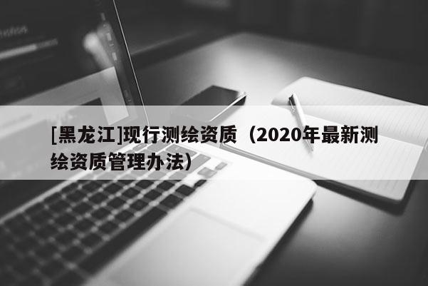 [黑龍江]現(xiàn)行測(cè)繪資質(zhì)（2020年最新測(cè)繪資質(zhì)管理辦法）