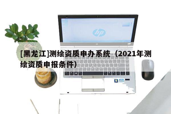 [黑龍江]測(cè)繪資質(zhì)申辦系統(tǒng)（2021年測(cè)繪資質(zhì)申報(bào)條件）
