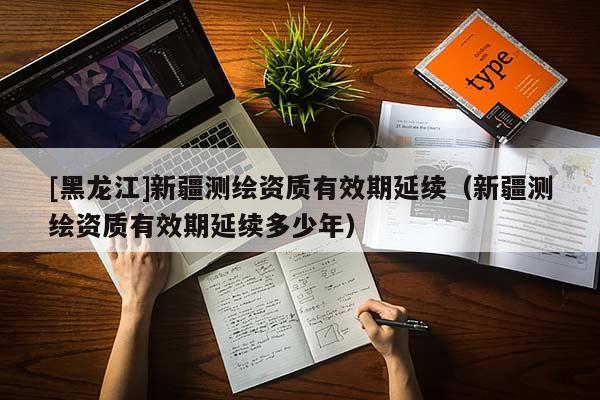 [黑龍江]新疆測(cè)繪資質(zhì)有效期延續(xù)（新疆測(cè)繪資質(zhì)有效期延續(xù)多少年）