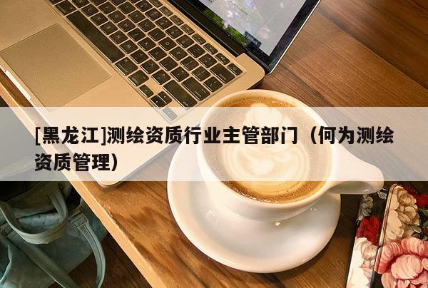 [黑龍江]測(cè)繪資質(zhì)行業(yè)主管部門（何為測(cè)繪資質(zhì)管理）